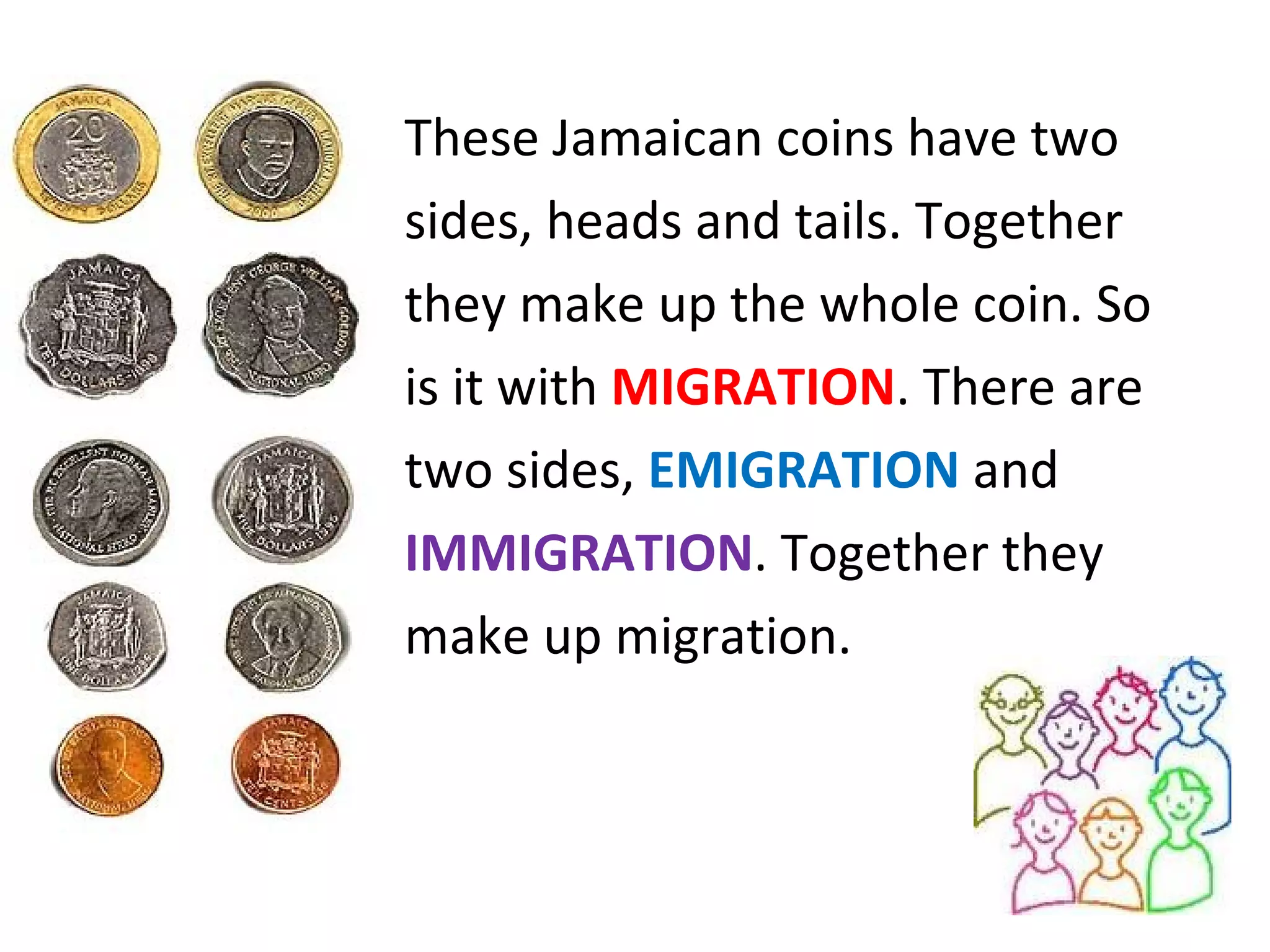 These Jamaican coins have two  sides, heads and tails. Together  they make up the whole coin. So  is it with  MIGRATION . There are  two sides,  EMIGRATION  and  IMMIGRATION . Together they  make up migration. 