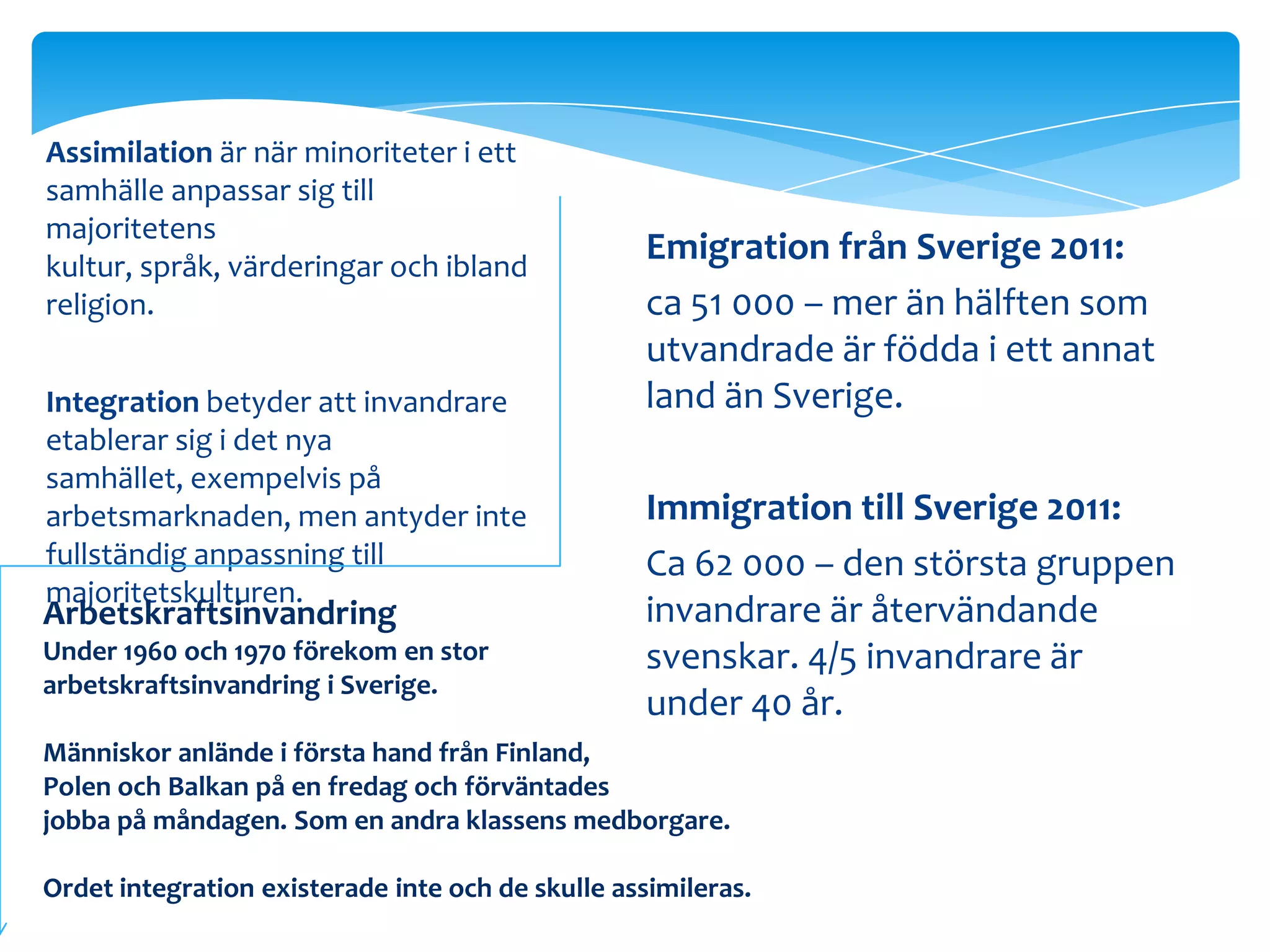 Assimilation är när minoriteter i ett
samhälle anpassar sig till
majoritetens
kultur, språk, värderingar och ibland
                                                   Emigration från Sverige 2011:
religion.                                          ca 51 000 – mer än hälften som
                                                   utvandrade är födda i ett annat
Integration betyder att invandrare                 land än Sverige.
etablerar sig i det nya
samhället, exempelvis på
arbetsmarknaden, men antyder inte                  Immigration till Sverige 2011:
fullständig anpassning till                        Ca 62 000 – den största gruppen
majoritetskulturen.
Arbetskraftsinvandring                             invandrare är återvändande
Under 1960 och 1970 förekom en stor                svenskar. 4/5 invandrare är
arbetskraftsinvandring i Sverige.
                                                   under 40 år.
Människor anlände i första hand från Finland,
Polen och Balkan på en fredag och förväntades
jobba på måndagen. Som en andra klassens medborgare.

Ordet integration existerade inte och de skulle assimileras.
 