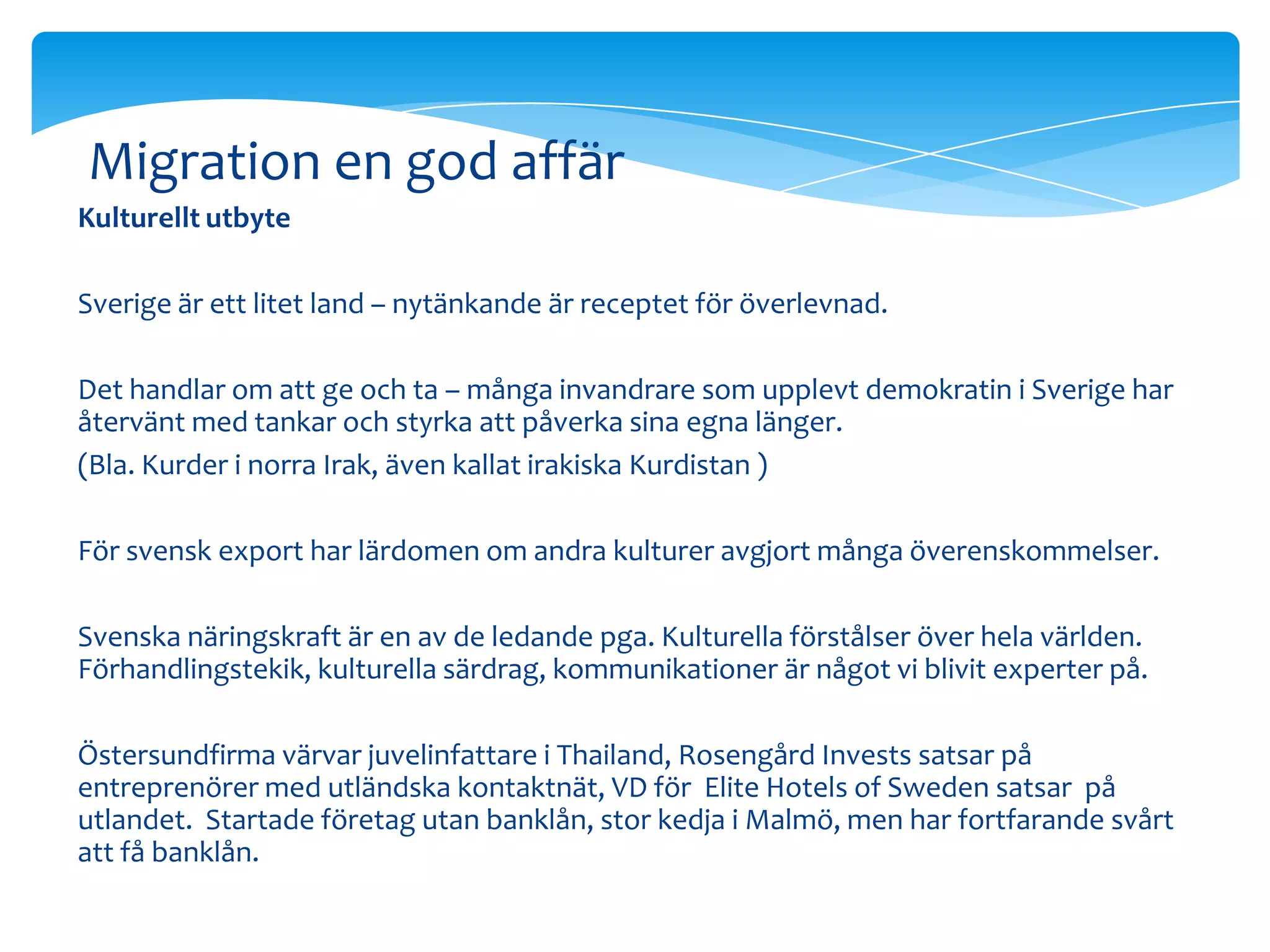 Migration en god affär
Kulturellt utbyte

Sverige är ett litet land – nytänkande är receptet för överlevnad.

Det handlar om att ge och ta – många invandrare som upplevt demokratin i Sverige har
återvänt med tankar och styrka att påverka sina egna länger.
(Bla. Kurder i norra Irak, även kallat irakiska Kurdistan )

För svensk export har lärdomen om andra kulturer avgjort många överenskommelser.

Svenska näringskraft är en av de ledande pga. Kulturella förstålser över hela världen.
Förhandlingstekik, kulturella särdrag, kommunikationer är något vi blivit experter på.

Östersundfirma värvar juvelinfattare i Thailand, Rosengård Invests satsar på
entreprenörer med utländska kontaktnät, VD för Elite Hotels of Sweden satsar på
utlandet. Startade företag utan banklån, stor kedja i Malmö, men har fortfarande svårt
att få banklån.
 