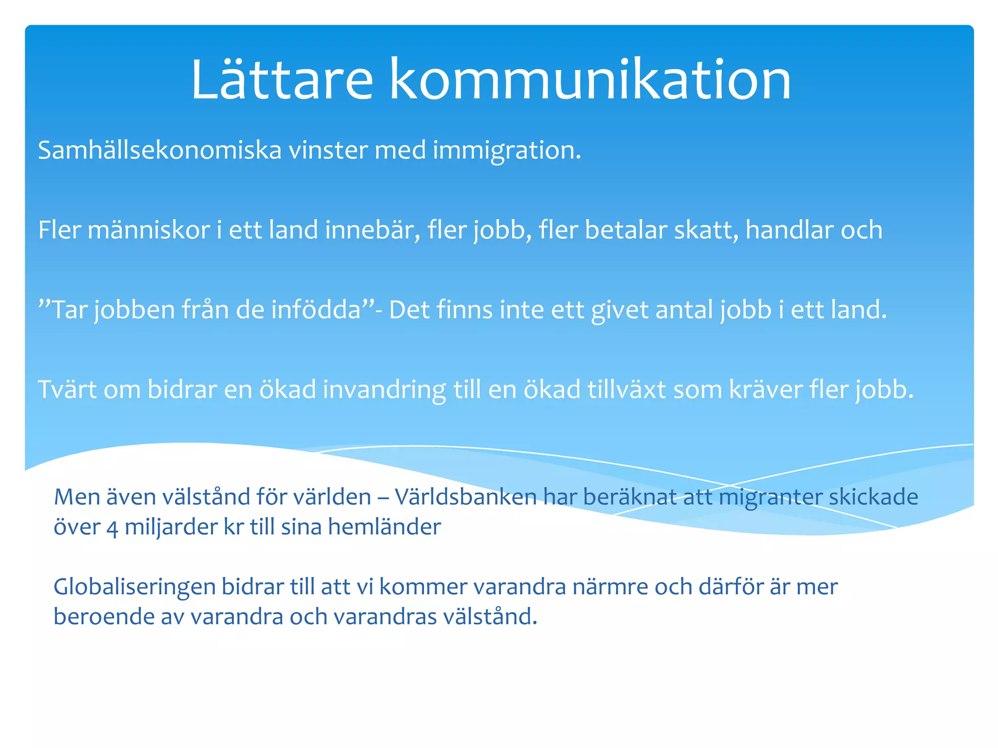 Lättare kommunikation
Samhällsekonomiska vinster med immigration.

Fler människor i ett land innebär, fler jobb, fler betalar skatt, handlar och

”Tar jobben från de infödda”- Det finns inte ett givet antal jobb i ett land.

Tvärt om bidrar en ökad invandring till en ökad tillväxt som kräver fler jobb.


 Men även välstånd för världen – Världsbanken har beräknat att migranter skickade
 över 4 miljarder kr till sina hemländer
investerar.
 Globaliseringen bidrar till att vi kommer varandra närmre och därför är mer
 beroende av varandra och varandras välstånd.
 