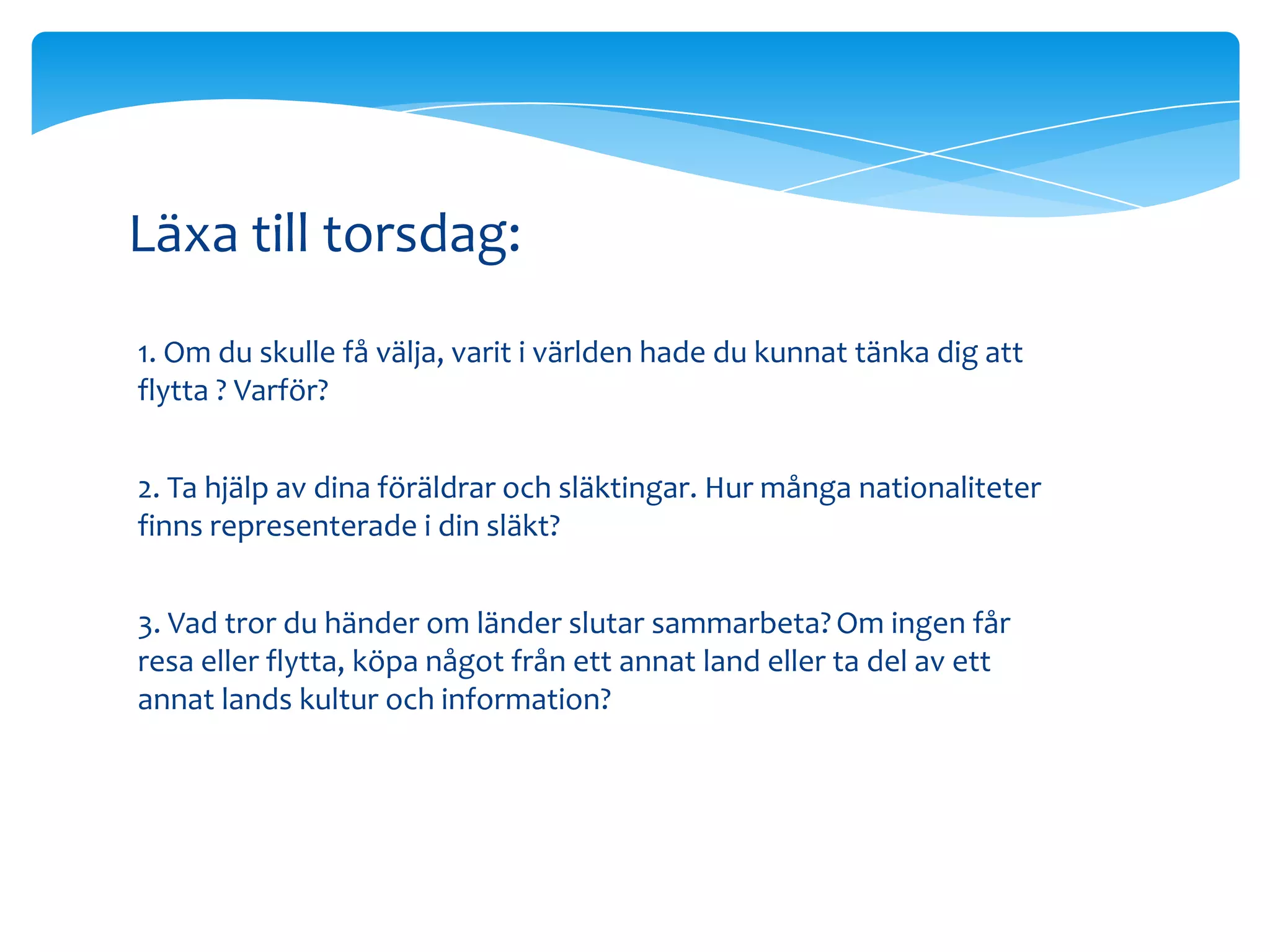 Läxa till torsdag:
1. Om du skulle få välja, varit i världen hade du kunnat tänka dig att
flytta ? Varför?


2. Ta hjälp av dina föräldrar och släktingar. Hur många nationaliteter
finns representerade i din släkt?


3. Vad tror du händer om länder slutar sammarbeta? Om ingen får
resa eller flytta, köpa något från ett annat land eller ta del av ett
annat lands kultur och information?
 