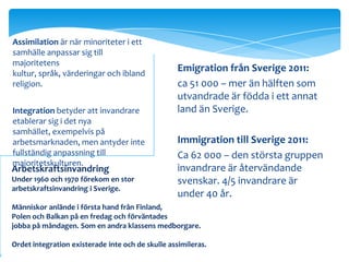 Assimilation är när minoriteter i ett
samhälle anpassar sig till
majoritetens
kultur, språk, värderingar och ibland
                                                   Emigration från Sverige 2011:
religion.                                          ca 51 000 – mer än hälften som
                                                   utvandrade är födda i ett annat
Integration betyder att invandrare                 land än Sverige.
etablerar sig i det nya
samhället, exempelvis på
arbetsmarknaden, men antyder inte                  Immigration till Sverige 2011:
fullständig anpassning till                        Ca 62 000 – den största gruppen
majoritetskulturen.
Arbetskraftsinvandring                             invandrare är återvändande
Under 1960 och 1970 förekom en stor                svenskar. 4/5 invandrare är
arbetskraftsinvandring i Sverige.
                                                   under 40 år.
Människor anlände i första hand från Finland,
Polen och Balkan på en fredag och förväntades
jobba på måndagen. Som en andra klassens medborgare.

Ordet integration existerade inte och de skulle assimileras.
 