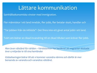 Lättare kommunikation
Samhällsekonomiska vinster med immigration.

Fler människor i ett land innebär, fler jobb, fler betalar skatt, handlar och

”Tar jobben från de infödda”- Det finns inte ett givet antal jobb i ett land.

Tvärt om bidrar en ökad invandring till en ökad tillväxt som kräver fler jobb.


 Men även välstånd för världen – Världsbanken har beräknat att migranter skickade
 över 4 miljarder kr till sina hemländer
investerar.
 Globaliseringen bidrar till att vi kommer varandra närmre och därför är mer
 beroende av varandra och varandras välstånd.
 