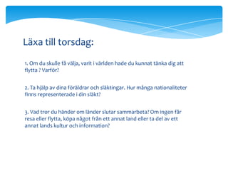 Läxa till torsdag:
1. Om du skulle få välja, varit i världen hade du kunnat tänka dig att
flytta ? Varför?


2. Ta hjälp av dina föräldrar och släktingar. Hur många nationaliteter
finns representerade i din släkt?


3. Vad tror du händer om länder slutar sammarbeta? Om ingen får
resa eller flytta, köpa något från ett annat land eller ta del av ett
annat lands kultur och information?
 