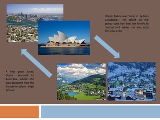 Diana Baker was born in Sydney
                        (Australia). Her talent on the
                        piano took her and her family to
                        Switzerland when she was only
                        ten years old.




A few years later,
Diana returned to
Australia, where she
was accepted into the
Conservatorium High
School.
 