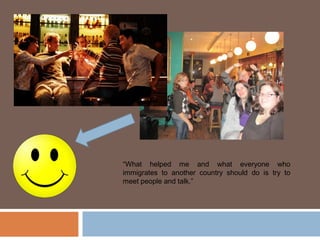 “What helped me and what everyone who
immigrates to another country should do is try to
meet people and talk.”
 