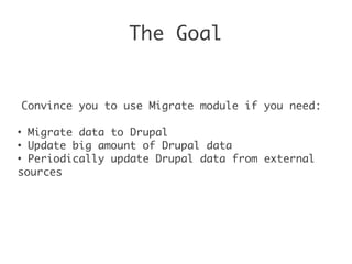 The Goal
Convince you to use Migrate module if you need:
●
Migrate data to Drupal
●
Update big amount of Drupal data
●
Periodically update Drupal data from external
sources
 