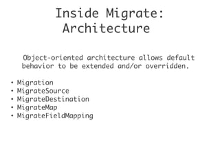 Inside Migrate:
Architecture
Object-oriented architecture allows default
behavior to be extended and/or overridden.
●
Migration
●
MigrateSource
●
MigrateDestination
●
MigrateMap
●
MigrateFieldMapping
 