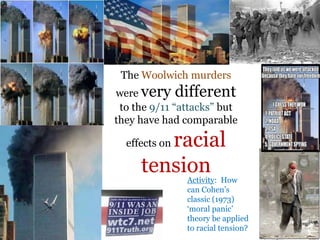 .
The Woolwich murders
were very different
to the 9/11 “attacks” but
they have had comparable
effects on racial
tensionActivity: How
can Cohen‟s
classic (1973)
„moral panic‟
theory be applied
to racial tension?
 