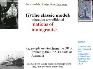.
Four models of migration since 1945:
(i) The classic model:
migration to traditional
“nations of
immigrants”,
e.g. people moving from the UK or
France to the USA, Canada or
Australia
(this has been taking place since long before
1945, but increased thereafter)
Activity:
Is there a cruel
irony in recent
anti-
immigration
policies from
Australia, the
UK and the
USA?
 
