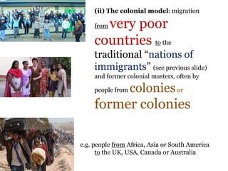 .
(ii) The colonial model: migration
from very poor
countries to the
traditional “nations of
immigrants” (see previous slide)
and former colonial masters, often by
people from coloniesor
former colonies
e.g. people from Africa, Asia or South America
to the UK, USA, Canada or Australia
 