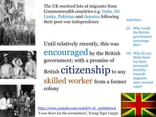.The UK received lots of migrants from
Commonwealth countries e.g. India, Sri
Lanka, Pakistan and Jamaica following
their post-war independence
Until relatively recently, this was
encouragedby the British
government; with a promise of
British citizenshipto any
skilled worker from a former
colony
http://www.youtube.com/watch?v=E_uArb9fwwA
‘I was there (at the coronation)’, Young Tiger (1953)
Activities:
(i) Why would
the British
government
encourage
this?
(ii) Why do you
think there
has been
increased
hostility
towards
migrants
since around
1990?
 