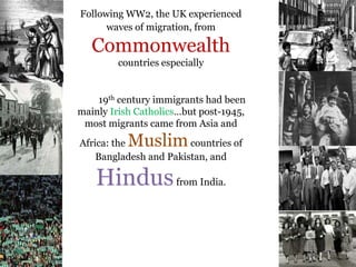 .
Following WW2, the UK experienced
waves of migration, from
Commonwealth
countries especially
19th century immigrants had been
mainly Irish Catholics…but post-1945,
most migrants came from Asia and
Africa: the Muslimcountries of
Bangladesh and Pakistan, and
Hindusfrom India.
 