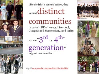 .
Like the Irish a century before , they
formed distinct
communities
in certain UK cities e.g. Liverpool,
Glasgow and Manchester…and today,
we see “3rd or 4th-
generation”
migrant communities
http://www.youtube.com/watch?v=DJztXj2GPfk
 