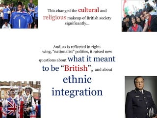 .
.
This changed the cultural and
religious makeup of British society
significantly…
And, as is reflected in right-
wing, “nationalist” politics, it raised new
questions about what it meant
to be “British”, and about
ethnic
integration
 