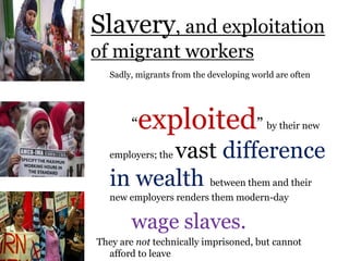 .
Sadly, migrants from the developing world are often
“exploited” by their new
employers; the vast difference
in wealth between them and their
new employers renders them modern-day
wage slaves.
They are not technically imprisoned, but cannot
afford to leave
Slavery, and exploitation
of migrant workers
 