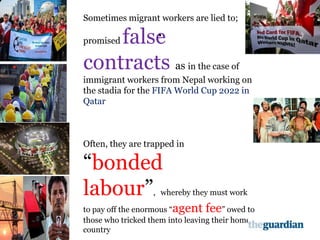 .
.
Sometimes migrant workers are lied to;
promised false
contracts as in the case of
immigrant workers from Nepal working on
the stadia for the FIFA World Cup 2022 in
Qatar
Often, they are trapped in
“bonded
labour”, whereby they must work
to pay off the enormous “agent fee” owed to
those who tricked them into leaving their home
country
 