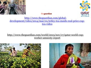 .
http://www.theguardian.com/global-
development/video/2014/mar/01/tetley-tea-maids-real-price-cup-
tea-video
http://www.theguardian.com/world/2013/nov/17/qatar-world-cup-
worker-amnesty-report
 
