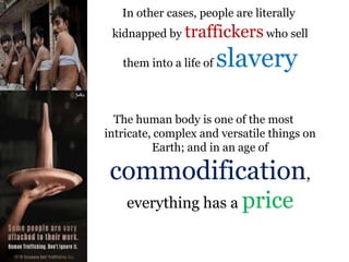 .In other cases, people are literally
kidnapped by traffickers who sell
them into a life of slavery
The human body is one of the most
intricate, complex and versatile things on
Earth; and in an age of
commodification,
everything has a price
 
