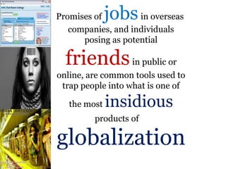 .
Promises of jobsin overseas
companies, and individuals
posing as potential
friendsin public or
online, are common tools used to
trap people into what is one of
the most insidious
products of
globalization
 