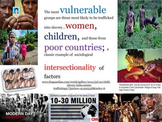 .
The most vulnerable
groups are those most likely to be trafficked
into slavery…women,
children, and those from
poor countries; a
classic example of sociological
intersectionality of
factors
www.theguardian.com/world/gallery/2013/jul/20/child-
slavery-india-assam-
trafficking#/?picture=413225358&index=6
 