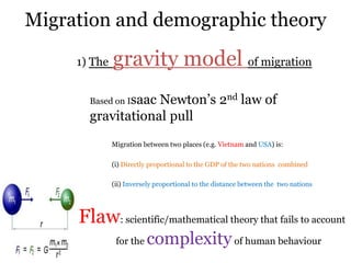 Migration and demographic theory
1) The gravity model of migration
Based on Isaac Newton‟s 2nd law of
gravitational pull
Migration between two places (e.g. Vietnam and USA) is:
(i) Directly proportional to the GDP of the two nations combined
(ii) Inversely proportional to the distance between the two nations
Flaw: scientific/mathematical theory that fails to account
for the complexityof human behaviour
 