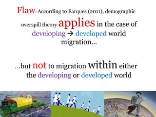 .
Flaw: According to Farques (2011), demographic
overspill theory appliesin the case of
developing  developed world
migration…
…but not to migration within either
the developing or developed world
 