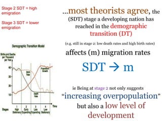 .
…most theorists agree, the
(SDT) stage a developing nation has
reached in the demographic
transition (DT)
(e.g. still in stage 2: low death rates and high birth rates)
affects (m) migration rates
SDT  m
ie Being at stage 2 not only suggests
“increasing overpopulation”
but also a low level of
development
Stage 2 SDT = high
emigration
Stage 3 SDT = lower
emigration
 
