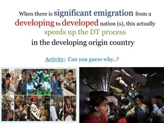 .When there is significant emigration from a
developing to developed nation (s), this actually
speeds up the DT process
in the developing origin country
Activity: Can you guess why..?
 