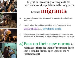 .
Migration, according to Farques (2011)
decreases world population in the long-term,
because migrants:
1) Are most often moving from poor-rich countries (ie higher-lower
birth rates)
2) Usually adopt the “2 children-nuclear family” norm now near-
universalin the developed world
3) Often maintain close family ties and regular communication with
relatives still in the country of origin; through cheap ICT e.g. Skype
4)Pass on their new norms to
relatives; informing them of the possibilities
that a smaller family open up (e.g. more
foreign travel)
 