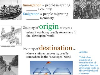 .
Immigration = people migrating
_____ a country
Emigration = people migrating
______ a country
Country of origin= where a
migrant was born; usually somewhere in
the “developing” world
Country of destination=
where a migrant moves to; usually
somewhere in the “developed” world
Activity:
Think of an
example of a
common form of
migration from the
developing world to
the developed; and
vice-versa
Please enlarge (above)
 
