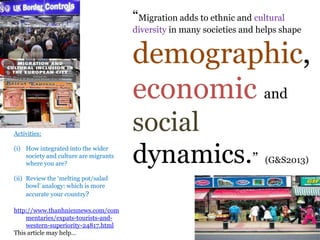 .
“Migration adds to ethnic and cultural
diversity in many societies and helps shape
demographic,
economic and
social
dynamics.” (G&S2013)
Activities:
(i) How integrated into the wider
society and culture are migrants
where you are?
(ii) Review the „melting pot/salad
bowl‟ analogy: which is more
accurate your country?
http://www.thanhniennews.com/com
mentaries/expats-tourists-and-
western-superiority-24817.html
This article may help…
 
