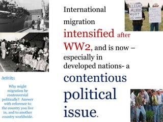 .
International
migration
intensified after
WW2, and is now –
especially in
developed nations- a
contentious
political
issue.
Activity:
Why might
migration be
controversial
politically? Answer
with reference to
the country you live
in, and to another
country worldwide.
 