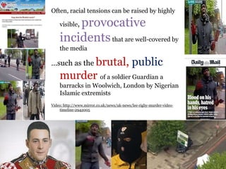 .
Often, racial tensions can be raised by highly
visible, provocative
incidentsthat are well-covered by
the media
…such as the brutal, public
murder of a soldier Guardian a
barracks in Woolwich, London by Nigerian
Islamic extremists
Video: http://www.mirror.co.uk/news/uk-news/lee-rigby-murder-video-
timeline-2942005
 