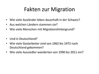 Fakten zur Migration
• Wie viele Ausländer leben dauerhaft in der Schweiz?
• Aus welchen Ländern stammen sie?
• Wie viele Menschen mit Migrationshintergrund?
• Und in Deutschland?
• Wie viele Gastarbeiter sind von 1962 bis 1972 nach
Deutschland gekommen?
• Wie viele Aussiedler wanderten von 1990 bis 2011 ein?
 