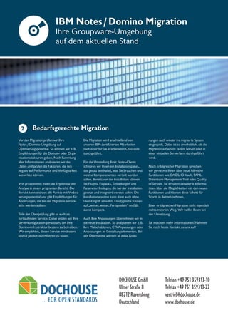 DOCHOUSE GmbH
Ulmer Straße 8
88212 Ravensburg
Deutschland
Telefon +49751359313-10
Telefax +49751359313-22
vertrieb@dochouse.de
www.dochouse.de
IBM Notes/Domino Migration
Ihre Groupware-Umgebung
auf dem aktuellen Stand
Bedarfsgerechte Migration
Vor der Migration prüfen wir Ihre
Notes/Domino-Umgebung auf
Optimierungspotential. So können wir z.B.
Empfehlungen für die Domain- oder Orga-
nisationsstukturen geben. Nach Sammlung
aller Informationen analysieren wir die
Daten und prüfen die Faktoren, die sich
negativ auf Performance und Verfügbarkeit
auswirken können.
Wir präsentieren Ihnen die Ergebnisse der
Analyse in einem prägnanten Bericht. Der
Bericht kennzeichnet alle Punkte mit Verbes-
serungspotential und gibt Empfehlungen für
Änderungen, die bei der Migration berück-
sicht werden sollten.
Teile der Überprüfung gibt es auch als
fortlaufenden Service. Dabei prüfen wir Ihre
Serverkonfiguration periodisch, um Ihre
Domino-Infrastruktur bestens zu betreiben.
Wir empfehlen, diesen Service mindestens
einmal jährlich durchführen zu lassen.
Die Migration wird anschließend von
unseren IBM-zertifizierten Mitarbeiten
nach einer für Sie erarbeiteten Checkliste
durchgeführt.
Für die Umstellung Ihrer Notes-Clients
schnüren wir Ihnen ein Installationspaket,
das genau beinhaltet, was Sie brauchen und
welche Komponenenten verteilt werden
sollen. Bereits vor der Installation können
Sie Plugins, Fixpacks, Einstellungen und
Parameter festlegen, die bei der Installation
gesetzt und integriert werden sollen. Die
Installationsroutine kann dann auch ohne
User-Eingriff ablaufen. Das typische Klicken
auf „weiter, weiter, Fertigstellen“ entfällt
damit komplett.
Auch Ihre Anpassungen übernehmen wir in
die neue Installation. So analysieren wir z.B.
Ihre Mailschablonen, CTI-Anpassungen oder
Anpassungen an Gestaltungselementen. Bei
der Übernahme werden all diese Ände-
rungen auch wieder ins migrierte System
eingespielt. Dabei ist es unerheblich, ob die
Migration auf einem reelen Server oder in
einer virtuellen Serverfarm durchgeführt
wird.
Nach Erfolgreicher Migration sprechen
wir gerne mit Ihnen über neue hilfreiche
Funktionen wie DAOS, ID Vault, SAML,
Datenbank-Management-Tool oder Quality
of Service. Sie erhalten detailierte Informa-
tioen über die Möglichkeiten mit den neuen
Funktionen und können diese Schritt für
Schritt in Betrieb nehmen.
Einer erfolgreichen Migration steht eigentlich
nichts mehr im Weg. Wir helfen Ihnen bei
der Umsetzung.
Sie möchten mehr Informationen? Nehmen
Sie noch heute Kontakt zu uns auf!
2
 