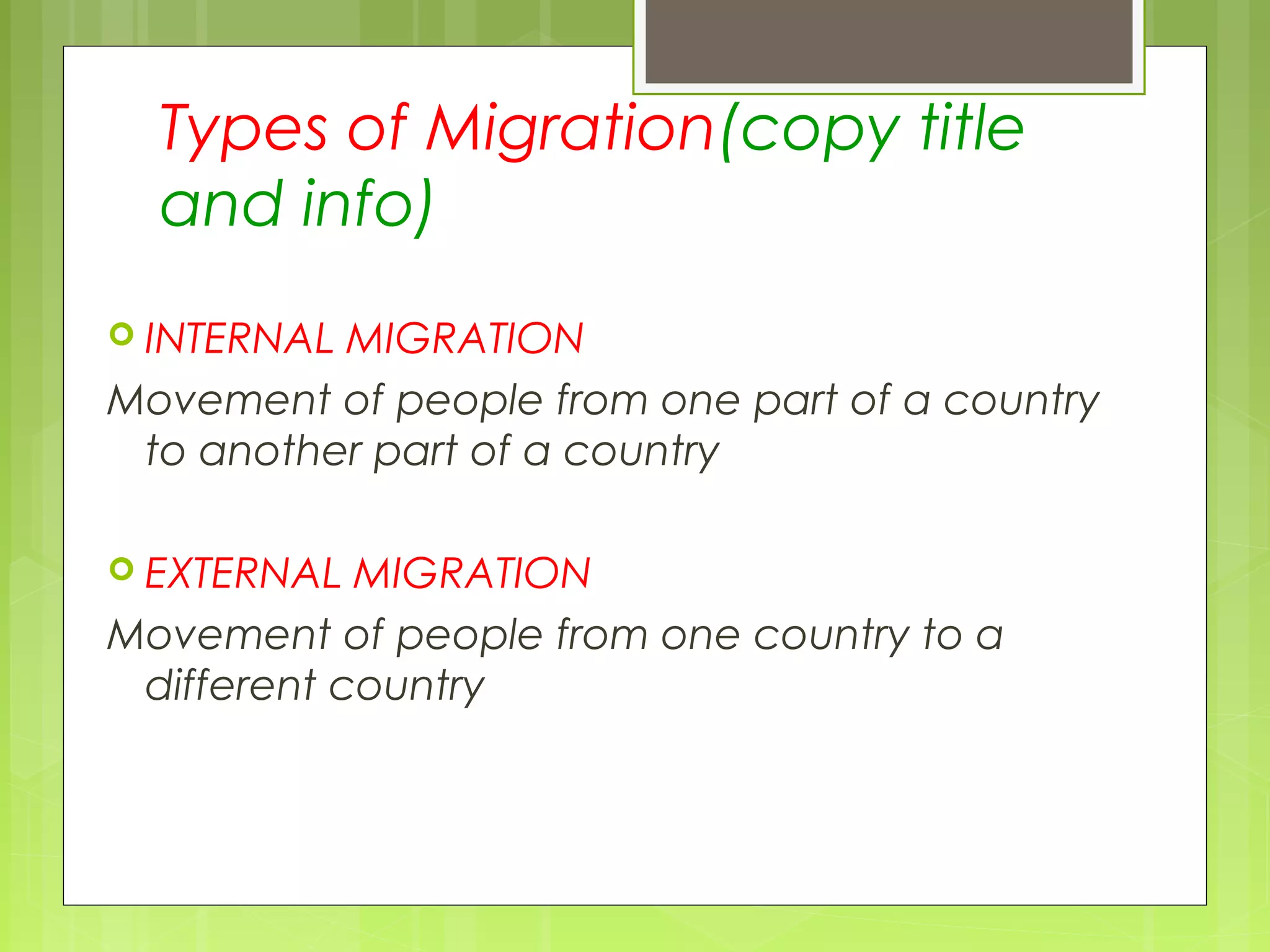 Types of Migration(copy title
and info)
 INTERNAL MIGRATION
Movement of people from one part of a country
to another part of a country
 EXTERNAL MIGRATION
Movement of people from one country to a
different country
 