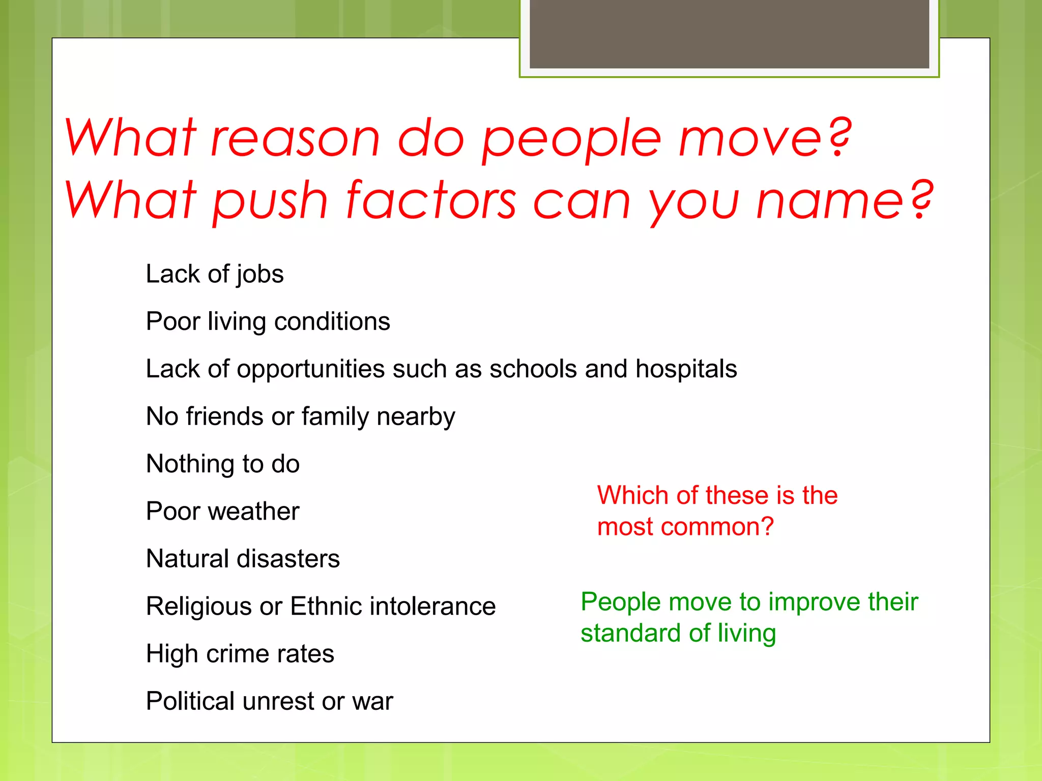 What reason do people move?
What push factors can you name?
Lack of jobs
Poor living conditions
Lack of opportunities such as schools and hospitals
No friends or family nearby
Nothing to do
Poor weather
Natural disasters
Religious or Ethnic intolerance
High crime rates
Political unrest or war
Which of these is the
most common?
People move to improve their
standard of living
 
