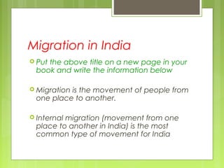 Migration in India
 Put the above title on a new page in your
book and write the information below
 Migration is the movement of people from
one place to another.
 Internal migration (movement from one
place to another in India) is the most
common type of movement for India
 