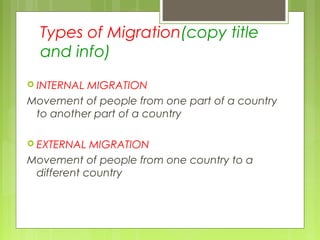Types of Migration(copy title
and info)
 INTERNAL MIGRATION
Movement of people from one part of a country
to another part of a country
 EXTERNAL MIGRATION
Movement of people from one country to a
different country
 