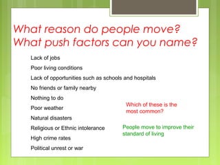 What reason do people move?
What push factors can you name?
Lack of jobs
Poor living conditions
Lack of opportunities such as schools and hospitals
No friends or family nearby
Nothing to do
Poor weather
Natural disasters
Religious or Ethnic intolerance
High crime rates
Political unrest or war
Which of these is the
most common?
People move to improve their
standard of living
 