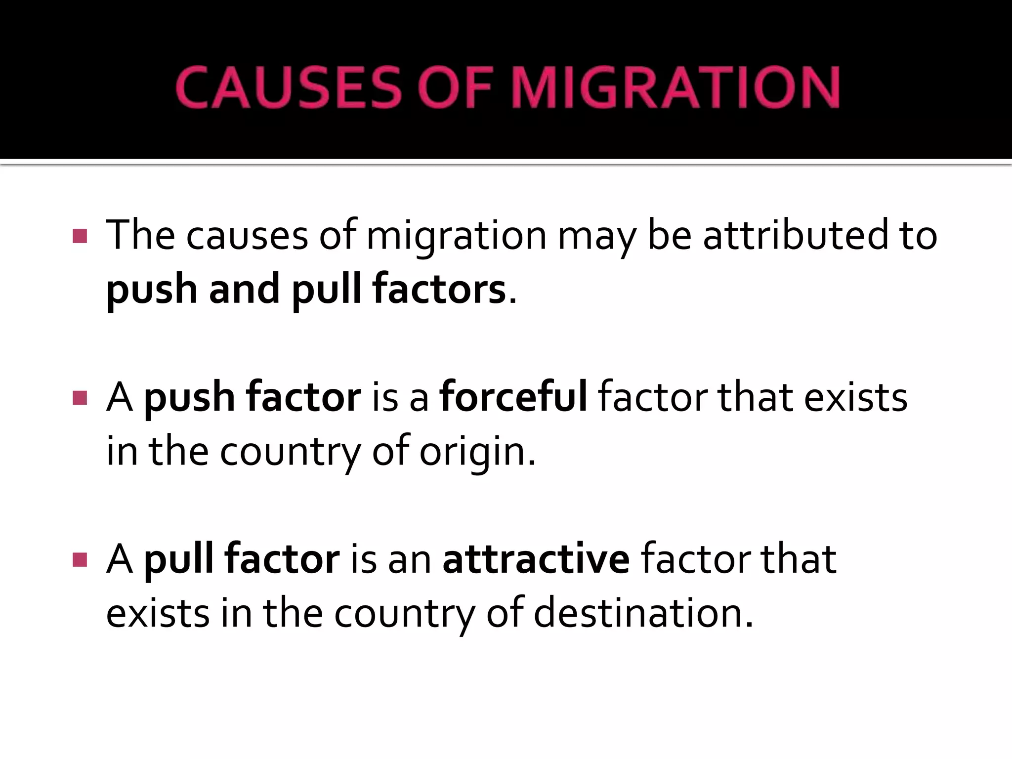  The causes of migration may be attributed to 
push and pull factors. 
 A push factor is a forceful factor that exists 
in the country of origin. 
 A pull factor is an attractive factor that 
exists in the country of destination. 
 