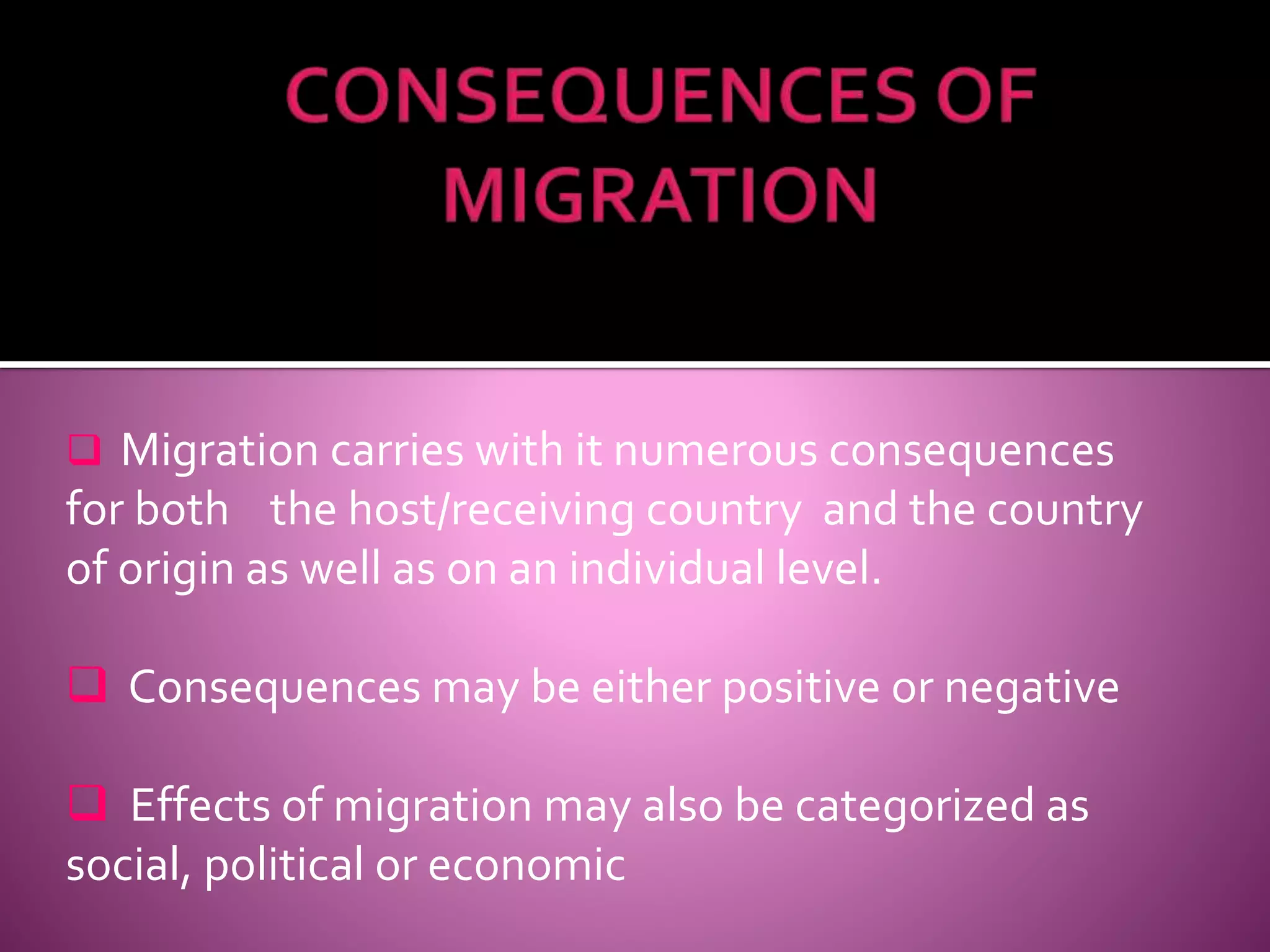  Migration carries with it numerous consequences 
for both the host/receiving country and the country 
of origin as well as on an individual level. 
 Consequences may be either positive or negative 
 Effects of migration may also be categorized as 
social, political or economic 
 