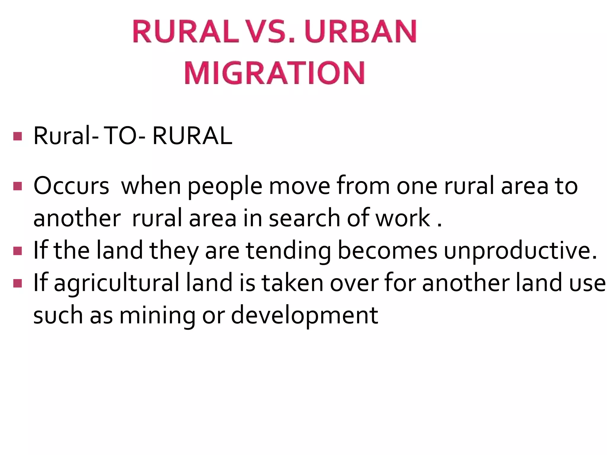  Rural-TO- RURAL 
 Occurs when people move from one rural area to 
another rural area in search of work . 
 If the land they are tending becomes unproductive. 
 If agricultural land is taken over for another land use 
such as mining or development 
 