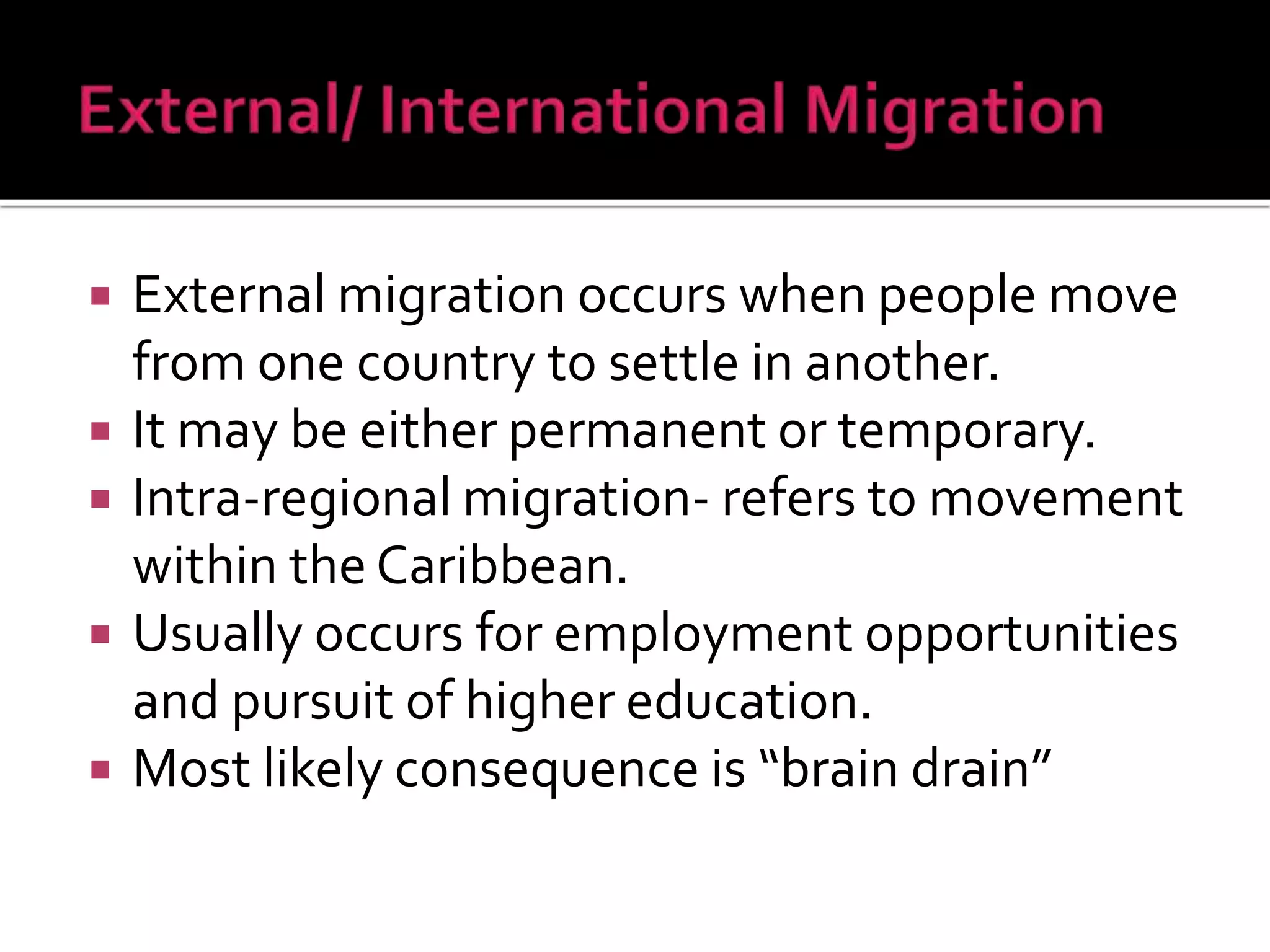  External migration occurs when people move 
from one country to settle in another. 
 It may be either permanent or temporary. 
 Intra-regional migration- refers to movement 
within the Caribbean. 
 Usually occurs for employment opportunities 
and pursuit of higher education. 
 Most likely consequence is “brain drain” 
 
