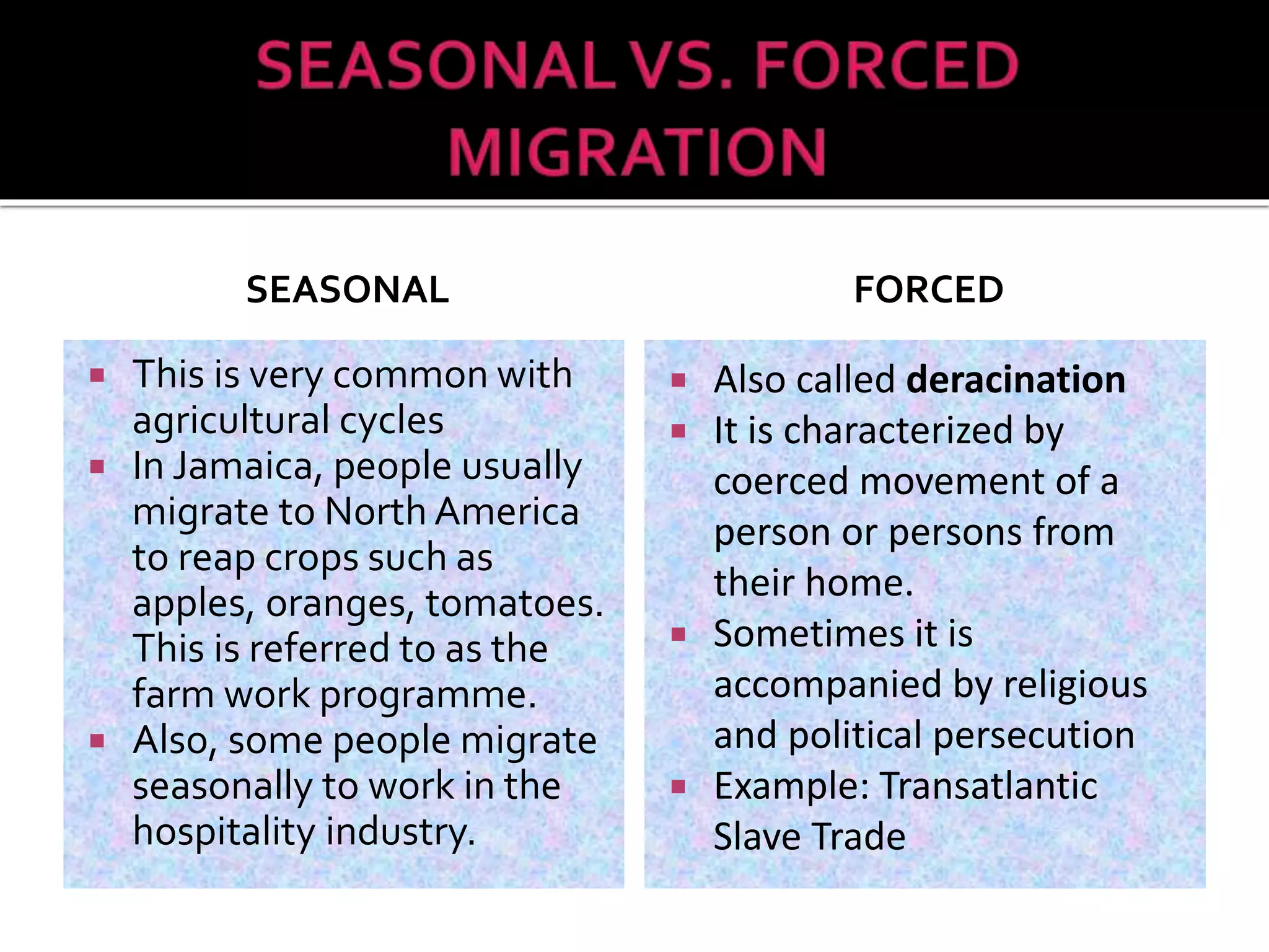 SEASONAL 
 This is very common with 
agricultural cycles 
 In Jamaica, people usually 
migrate to North America 
to reap crops such as 
apples, oranges, tomatoes. 
This is referred to as the 
farm work programme. 
 Also, some people migrate 
seasonally to work in the 
hospitality industry. 
FORCED 
 Also called deracination 
 It is characterized by 
coerced movement of a 
person or persons from 
their home. 
 Sometimes it is 
accompanied by religious 
and political persecution 
 Example: Transatlantic 
Slave Trade 
 