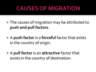  The causes of migration may be attributed to 
push and pull factors. 
 A push factor is a forceful factor that exists 
in the country of origin. 
 A pull factor is an attractive factor that 
exists in the country of destination. 
 
