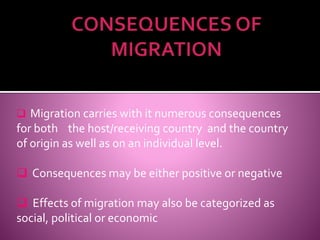  Migration carries with it numerous consequences 
for both the host/receiving country and the country 
of origin as well as on an individual level. 
 Consequences may be either positive or negative 
 Effects of migration may also be categorized as 
social, political or economic 
 