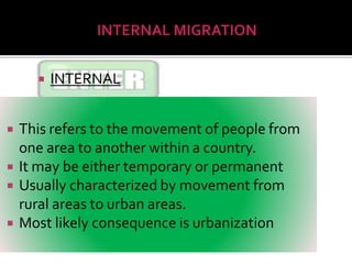  INTERNAL 
 This refers to the movement of people from 
one area to another within a country. 
 It may be either temporary or permanent 
 Usually characterized by movement from 
rural areas to urban areas. 
 Most likely consequence is urbanization 
 