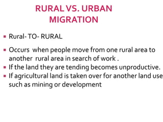  Rural-TO- RURAL 
 Occurs when people move from one rural area to 
another rural area in search of work . 
 If the land they are tending becomes unproductive. 
 If agricultural land is taken over for another land use 
such as mining or development 
 